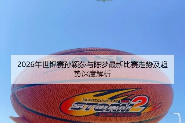 2026年世锦赛孙颖莎与陈梦最新比赛走势及趋势深度解析